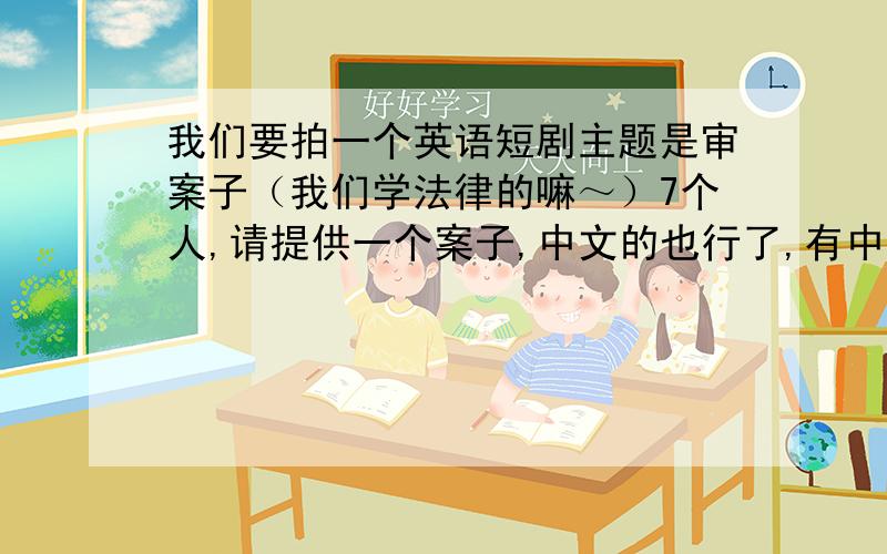 我们要拍一个英语短剧主题是审案子（我们学法律的嘛～）7个人,请提供一个案子,中文的也行了,有中文有英文（翻得正宗点的）就