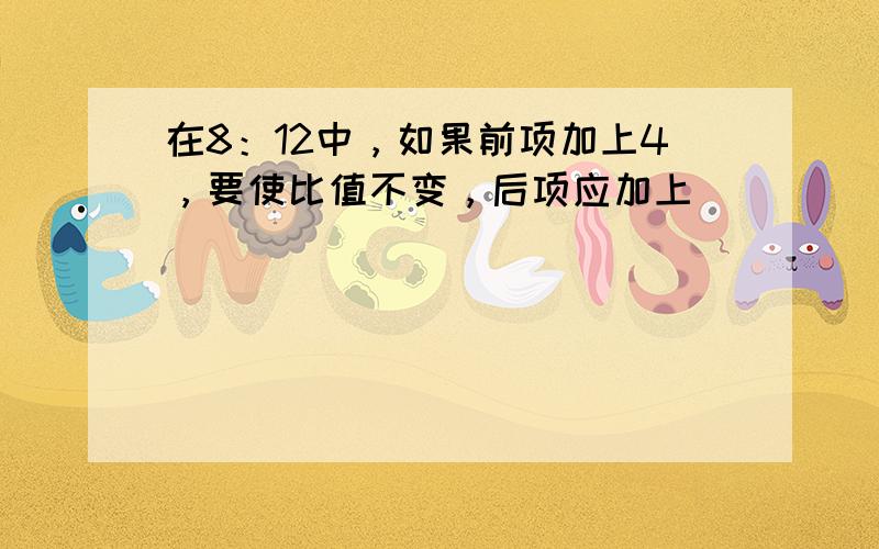 在8：12中，如果前项加上4，要使比值不变，后项应加上___．