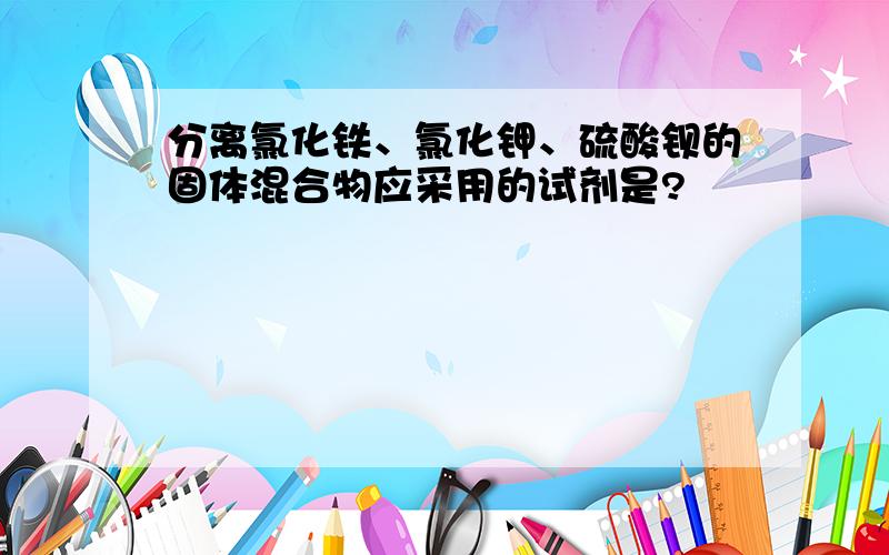 分离氯化铁、氯化钾、硫酸钡的固体混合物应采用的试剂是?