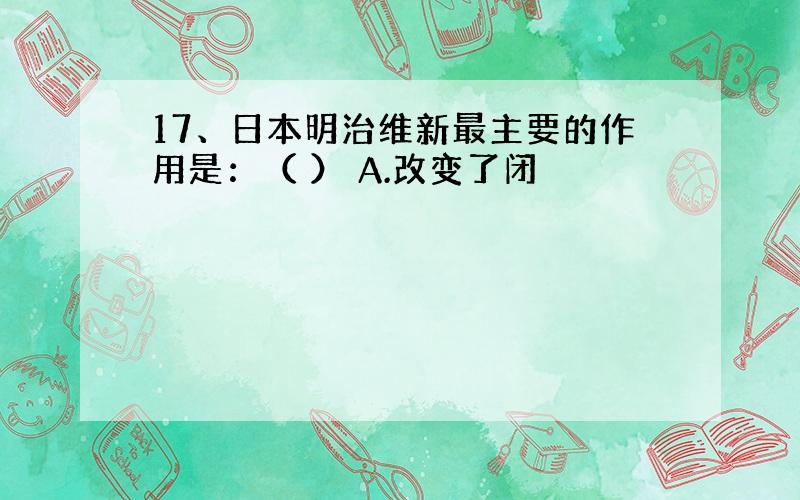 17、日本明治维新最主要的作用是：（ ） A.改变了闭