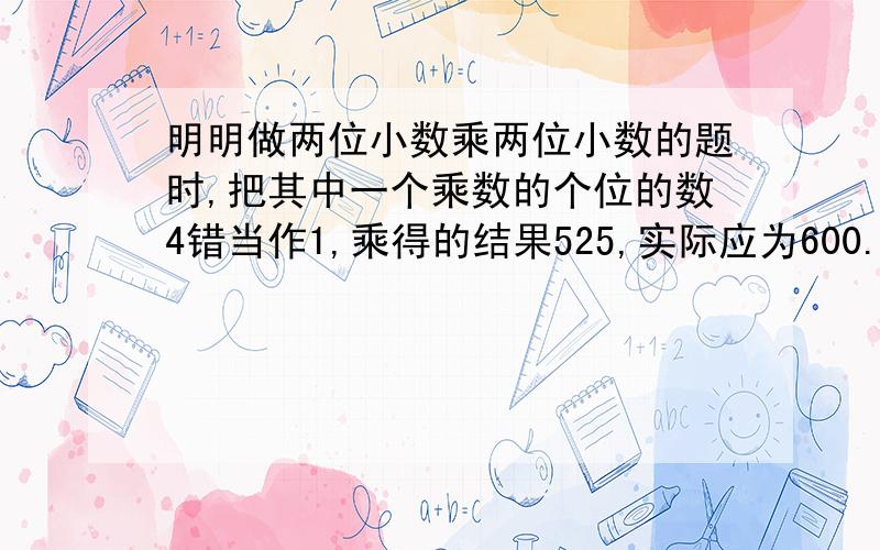 明明做两位小数乘两位小数的题时,把其中一个乘数的个位的数4错当作1,乘得的结果525,实际应为600.