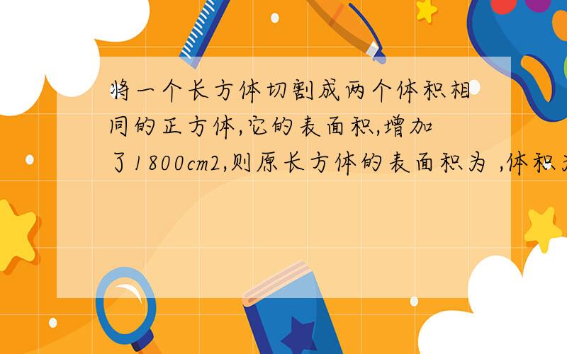 将一个长方体切割成两个体积相同的正方体,它的表面积,增加了1800cm2,则原长方体的表面积为 ,体积为 .