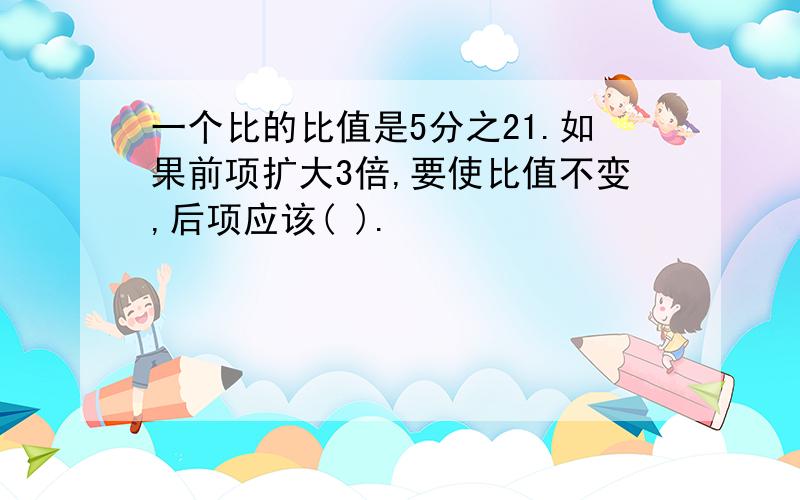 一个比的比值是5分之21.如果前项扩大3倍,要使比值不变,后项应该( ).