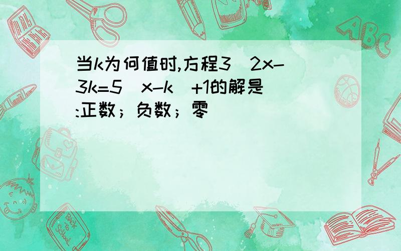 当k为何值时,方程3\2x-3k=5（x-k）+1的解是:正数；负数；零