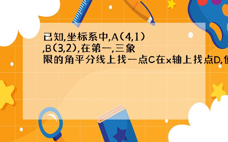 已知,坐标系中,A(4,1),B(3,2),在第一,三象限的角平分线上找一点C在x轴上找点D,使得四边形ABCD周长最短