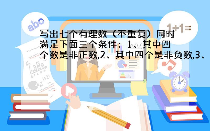 写出七个有理数（不重复）同时满足下面三个条件：1、其中四个数是非正数,2、其中四个是非负数,3、其中只