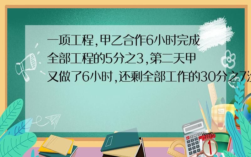 一项工程,甲乙合作6小时完成全部工程的5分之3,第二天甲又做了6小时,还剩全部工作的30分之7没完成,这件工作如果由乙一