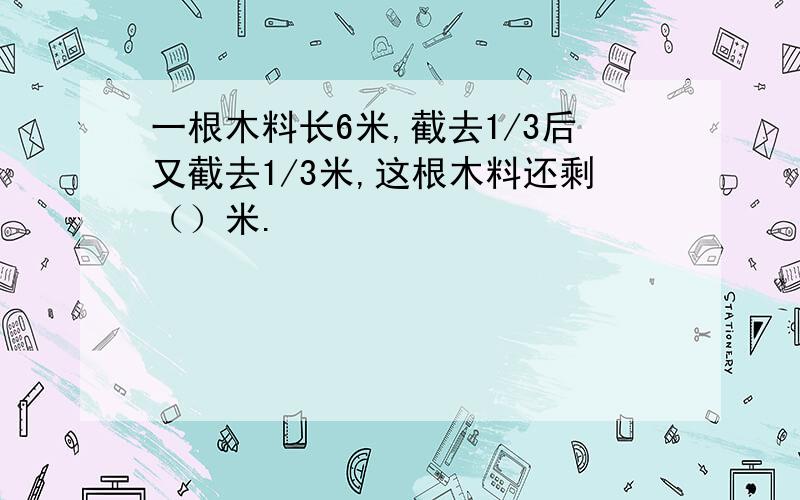 一根木料长6米,截去1/3后又截去1/3米,这根木料还剩（）米.