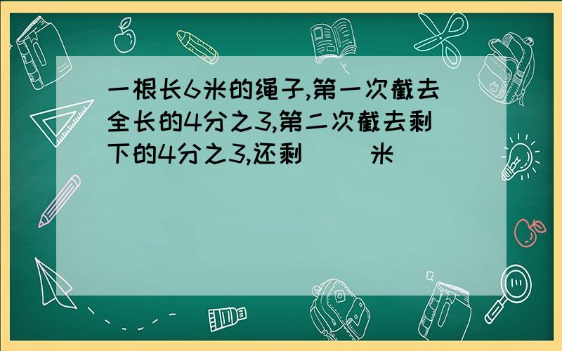 一根长6米的绳子,第一次截去全长的4分之3,第二次截去剩下的4分之3,还剩（ ）米