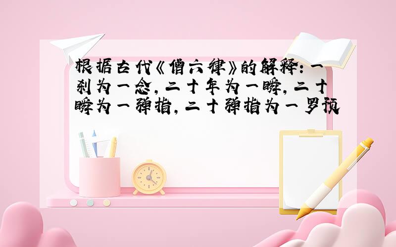 根据古代《僧六律》的解释：一刹为一念,二十年为一瞬,二十瞬为一弹指,二十弹指为一罗预