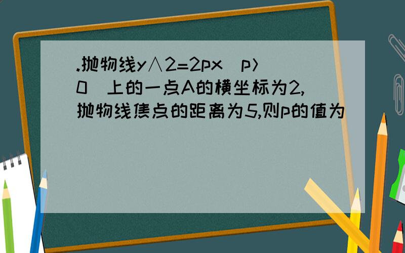 .抛物线y∧2=2px（p＞0）上的一点A的横坐标为2,抛物线焦点的距离为5,则p的值为