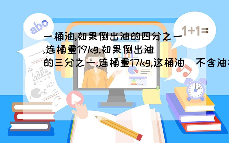 一桶油,如果倒出油的四分之一,连桶重19kg.如果倒出油的三分之一,连桶重17kg,这桶油（不含油桶）重多少千克?