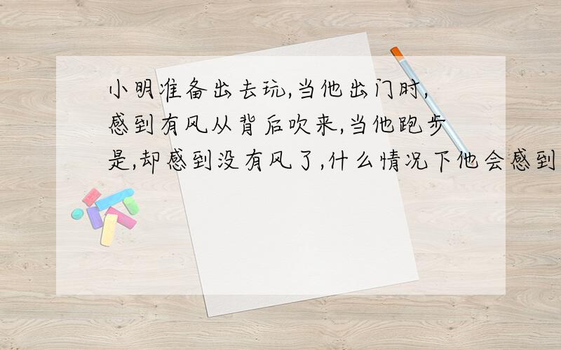 小明准备出去玩,当他出门时,感到有风从背后吹来,当他跑步是,却感到没有风了,什么情况下他会感到有风?而当他加速快跑时,却