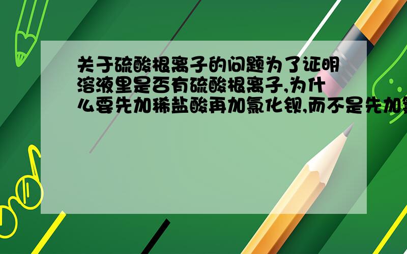 关于硫酸根离子的问题为了证明溶液里是否有硫酸根离子,为什么要先加稀盐酸再加氯化钡,而不是先加氯化钡再加稀盐酸?