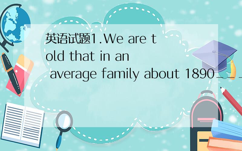 英语试题1.We are told that in an average family about 1890______