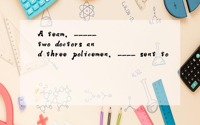 A team, _____ two doctors and three policemen, ____ sent to