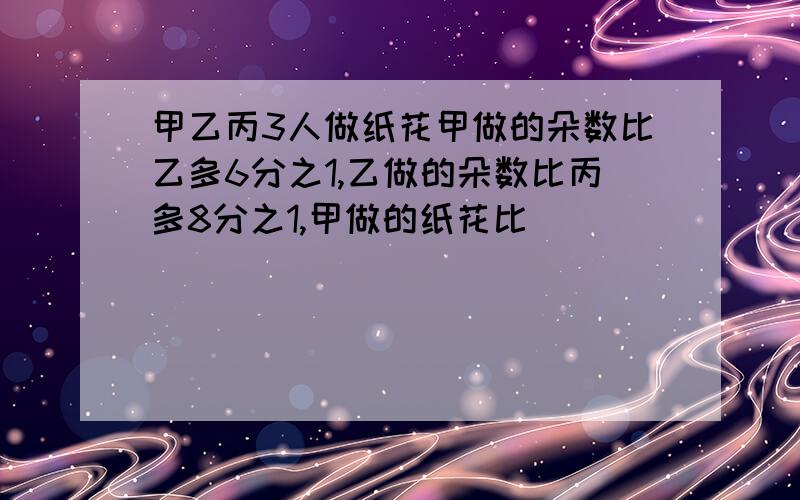 甲乙丙3人做纸花甲做的朵数比乙多6分之1,乙做的朵数比丙多8分之1,甲做的纸花比