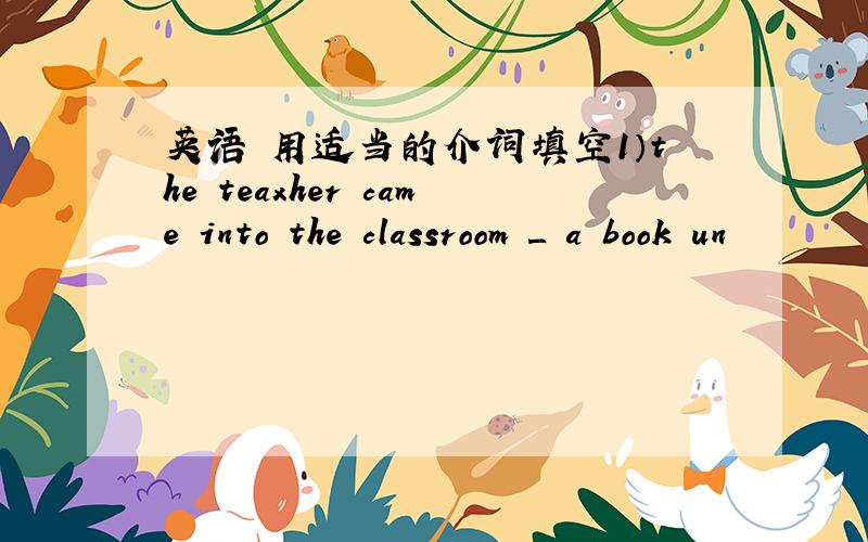 英语 用适当的介词填空1）the teaxher came into the classroom ＿ a book un