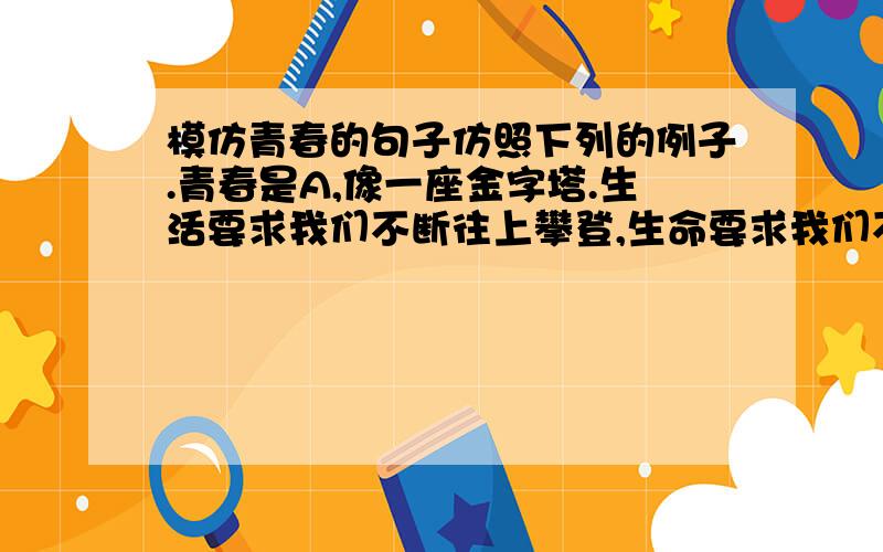 模仿青春的句子仿照下列的例子.青春是A,像一座金字塔.生活要求我们不断往上攀登,生命要求我们不断实现人生的饱满,达到光辉