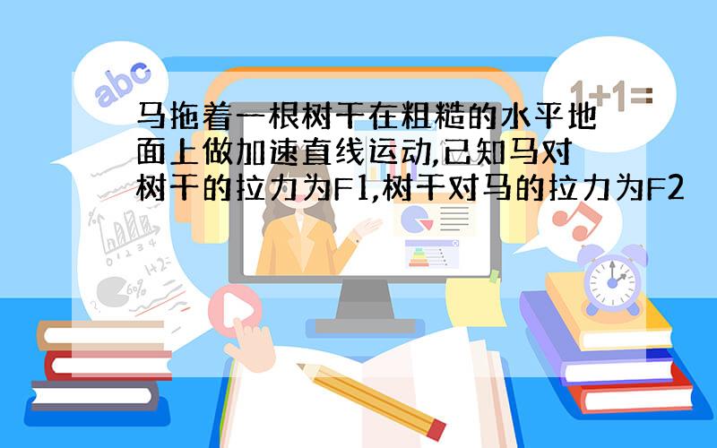 马拖着一根树干在粗糙的水平地面上做加速直线运动,已知马对树干的拉力为F1,树干对马的拉力为F2