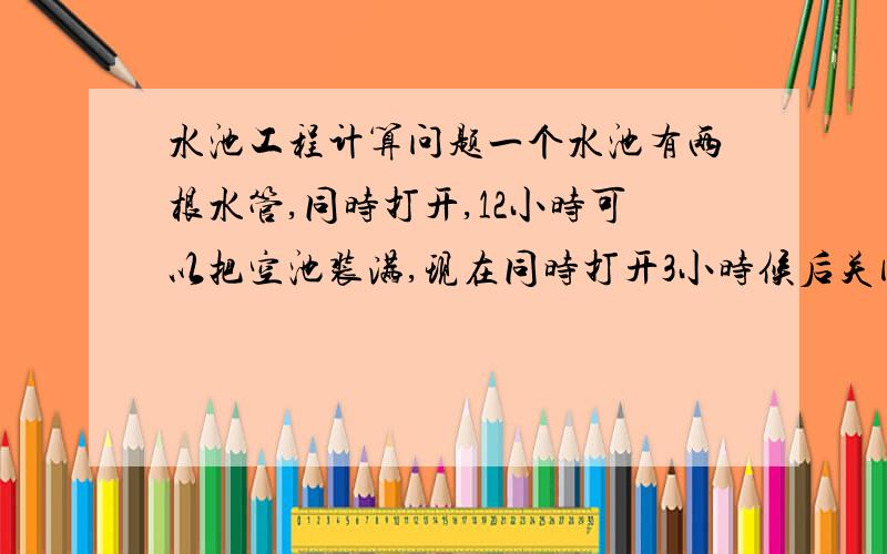 水池工程计算问题一个水池有两根水管,同时打开,12小时可以把空池装满,现在同时打开3小时候后关闭甲管,又过了15小时候才