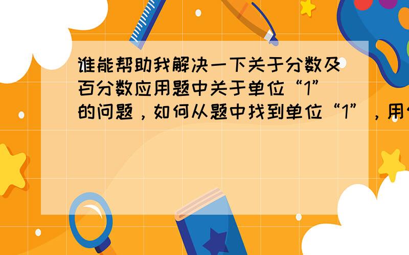 谁能帮助我解决一下关于分数及百分数应用题中关于单位“1”的问题，如何从题中找到单位“1”，用何方法解题？谢谢！