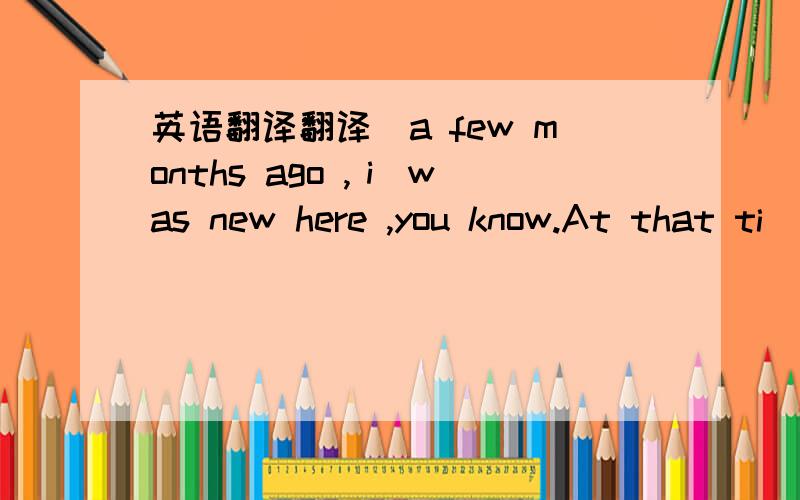 英语翻译翻译＂a few months ago ,ｉ was new here ,you know.At that ti