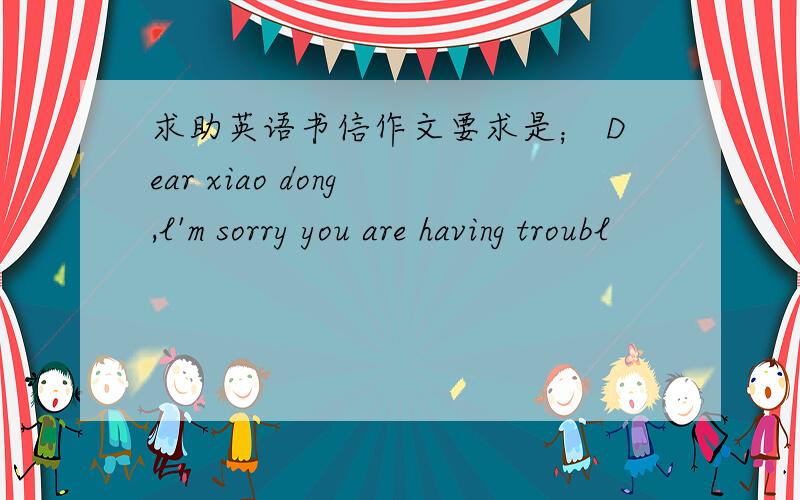 求助英语书信作文要求是； Dear xiao dong ,l'm sorry you are having troubl