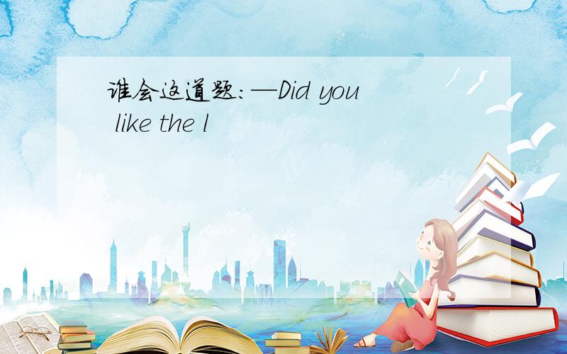 谁会这道题：—Did you like the l