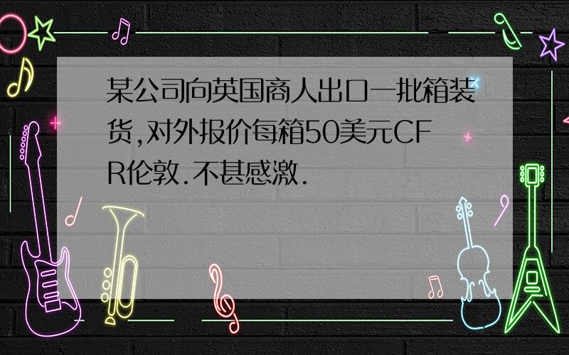 某公司向英国商人出口一批箱装货,对外报价每箱50美元CFR伦敦.不甚感激.