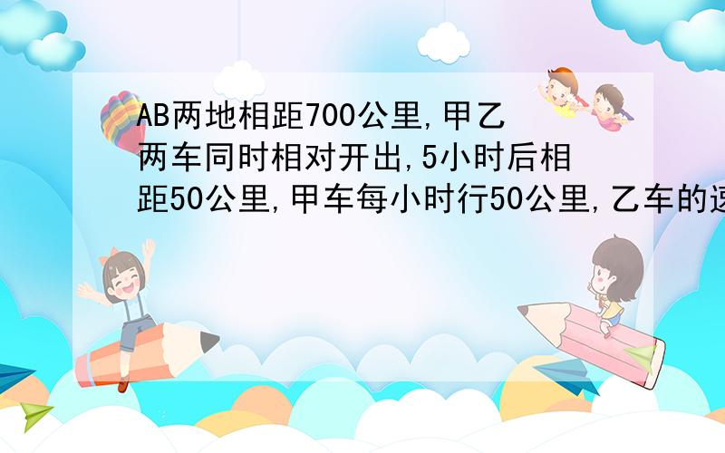 AB两地相距700公里,甲乙两车同时相对开出,5小时后相距50公里,甲车每小时行50公里,乙车的速度是多少?