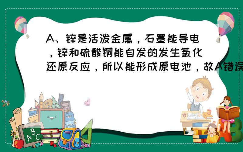 A、锌是活泼金属，石墨能导电，锌和硫酸铜能自发的发生氧化还原反应，所以能形成原电池，故A错误；B、两金属的活泼