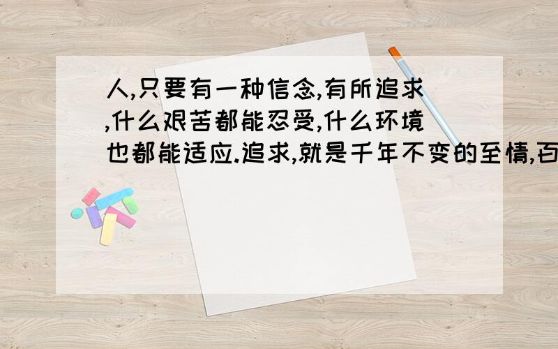 人,只要有一种信念,有所追求,什么艰苦都能忍受,什么环境也都能适应.追求,就是千年不变的至情,百代