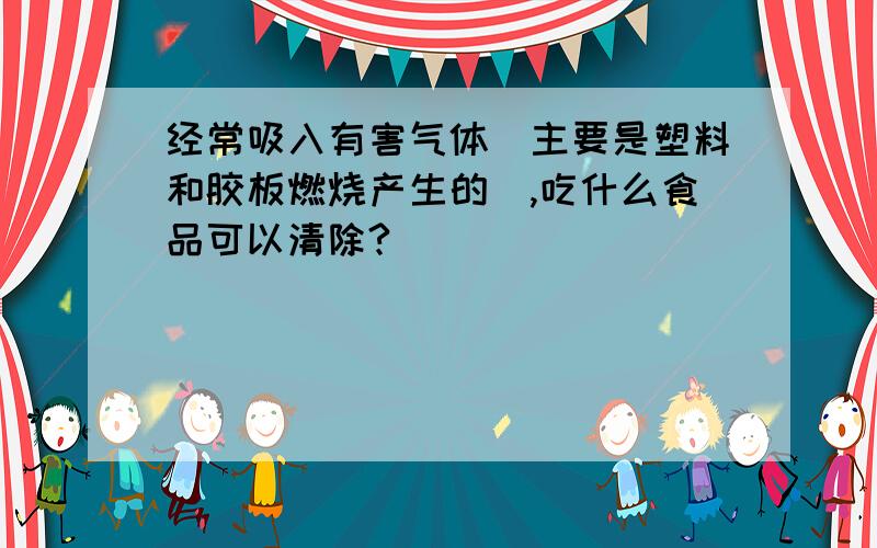 经常吸入有害气体（主要是塑料和胶板燃烧产生的）,吃什么食品可以清除?