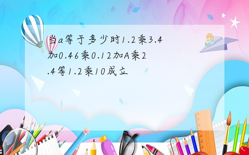 当a等于多少时1.2乘3.4加0.46乘0.12加A乘2.4等1.2乘10成立