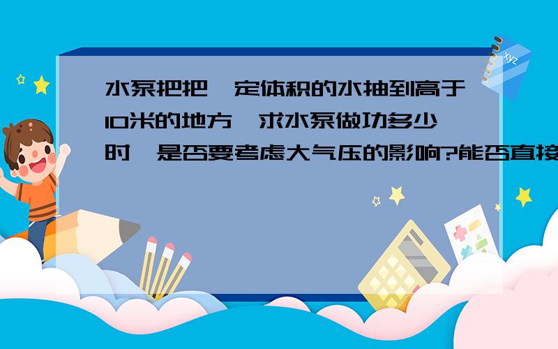 水泵把把一定体积的水抽到高于10米的地方,求水泵做功多少时,是否要考虑大气压的影响?能否直接用水的重力乘抽上的高度?或是