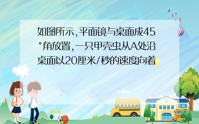 如图所示,平面镜与桌面成45°角放置,一只甲壳虫从A处沿桌面以20厘米/秒的速度向着