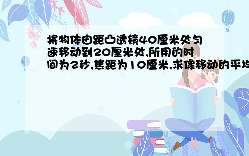 将物体由距凸透镜40厘米处匀速移动到20厘米处,所用的时间为2秒,焦距为10厘米,求像移动的平均速度