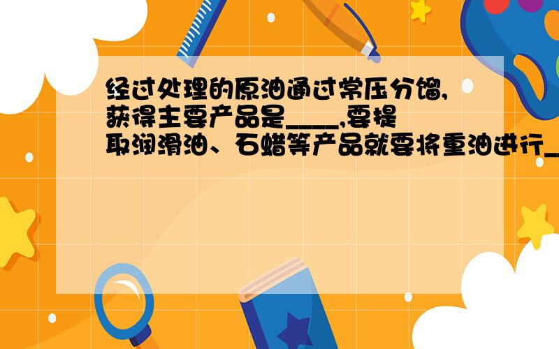 经过处理的原油通过常压分馏,获得主要产品是____,要提取润滑油、石蜡等产品就要将重油进行____,其作用