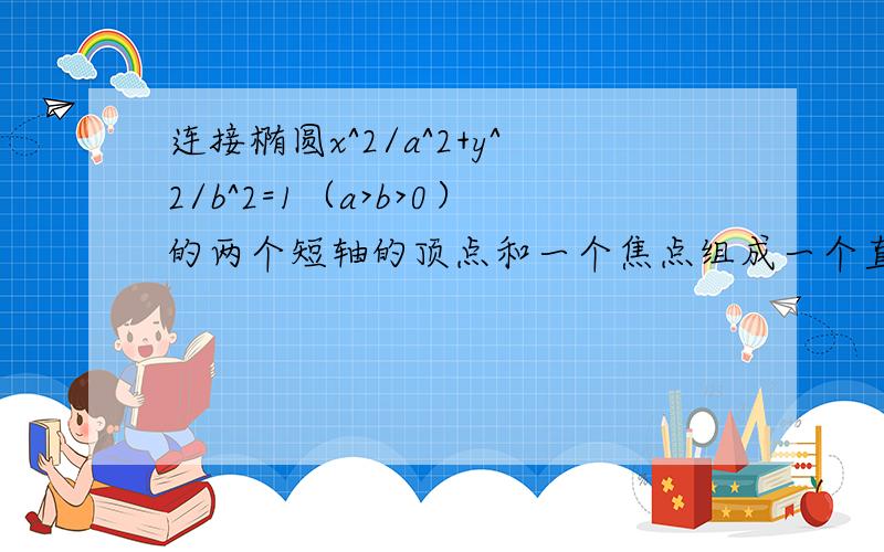 连接椭圆x^2/a^2+y^2/b^2=1（a>b>0）的两个短轴的顶点和一个焦点组成一个直角三角形,且椭圆的相邻两个顶