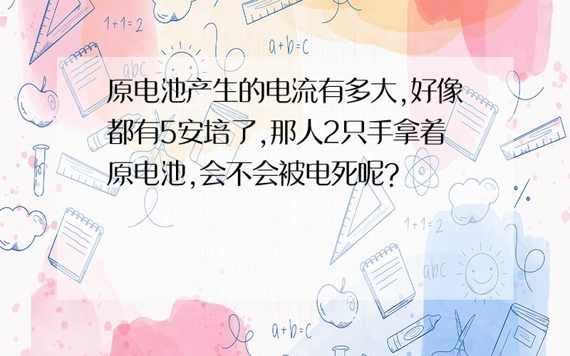 原电池产生的电流有多大,好像都有5安培了,那人2只手拿着原电池,会不会被电死呢?