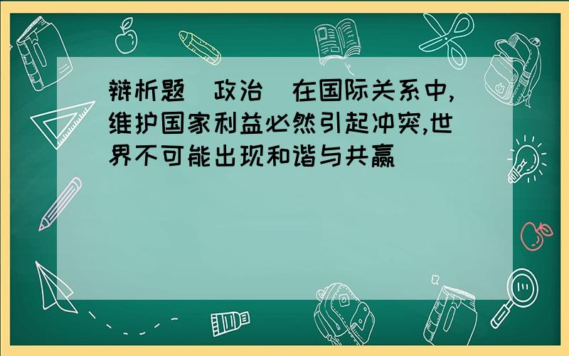 辩析题（政治）在国际关系中,维护国家利益必然引起冲突,世界不可能出现和谐与共赢