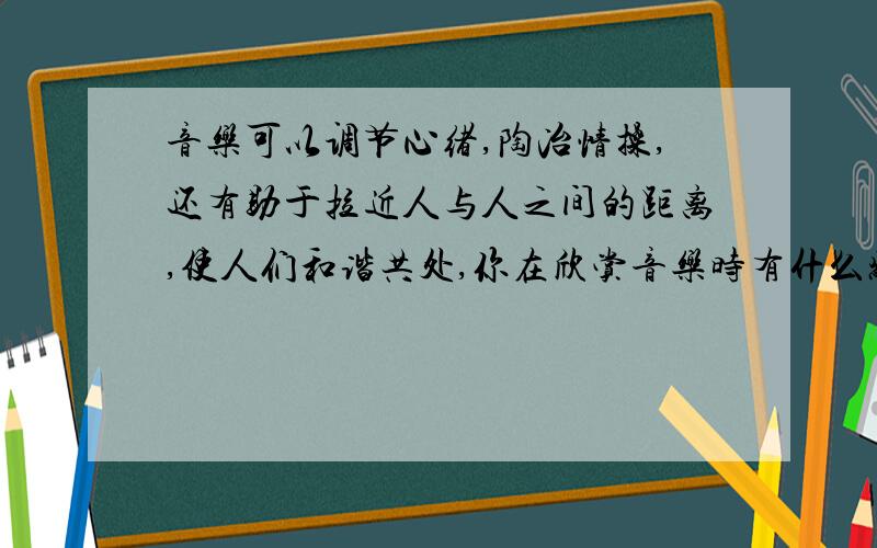 音乐可以调节心绪,陶冶情操,还有助于拉近人与人之间的距离,使人们和谐共处,你在欣赏音乐时有什么感受呢?请举例说明