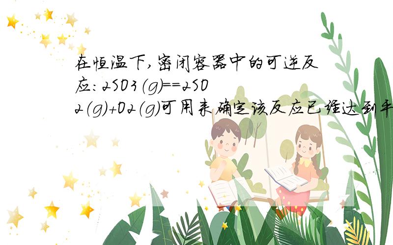 在恒温下,密闭容器中的可逆反应：2SO3（g）==2SO2（g）+O2（g）可用来确定该反应已经达到平衡状态的是