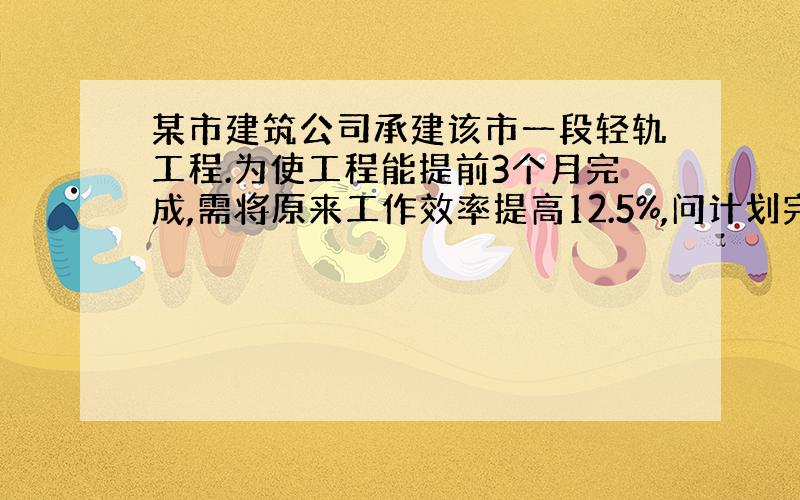 某市建筑公司承建该市一段轻轨工程.为使工程能提前3个月完成,需将原来工作效率提高12.5%,问计划完成这