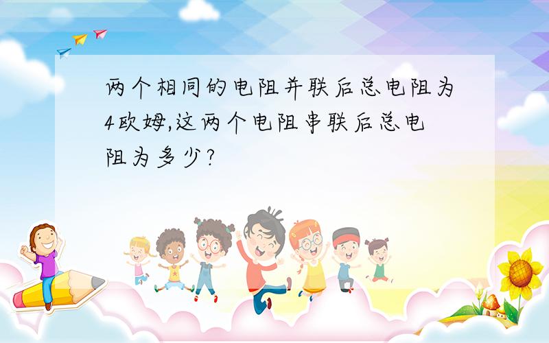 两个相同的电阻并联后总电阻为4欧姆,这两个电阻串联后总电阻为多少?