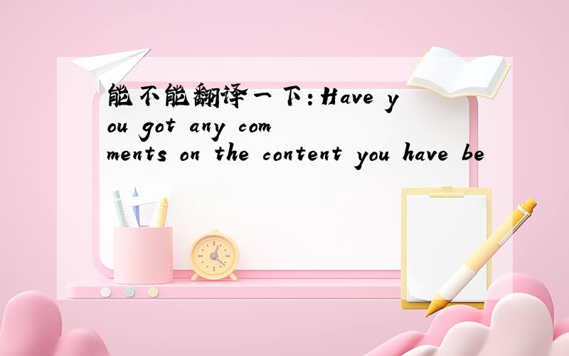 能不能翻译一下：Have you got any comments on the content you have be