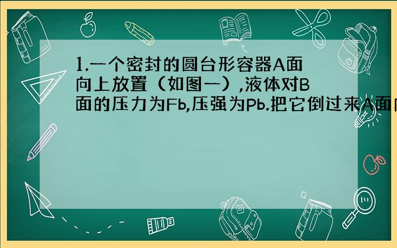 1.一个密封的圆台形容器A面向上放置（如图一）,液体对B面的压力为Fb,压强为Pb.把它倒过来A面向下放置时,液体对A面