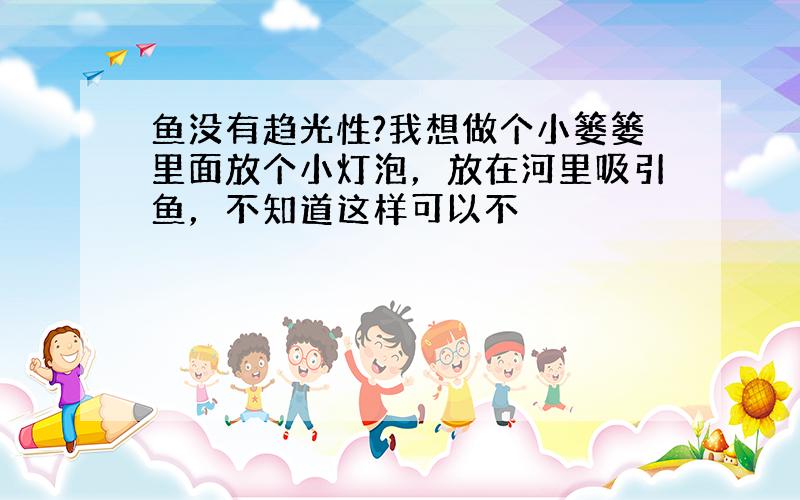 鱼没有趋光性?我想做个小篓篓里面放个小灯泡，放在河里吸引鱼，不知道这样可以不