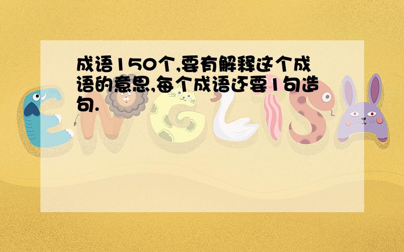 成语150个,要有解释这个成语的意思,每个成语还要1句造句.